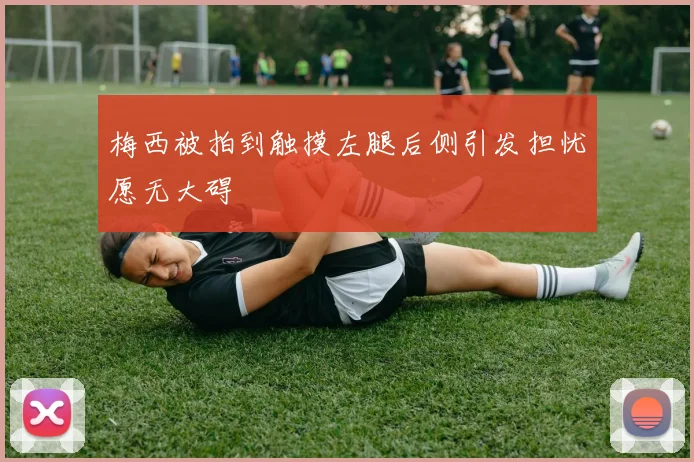 梅西被拍到触摸左腿后侧引发担忧愿无大碍