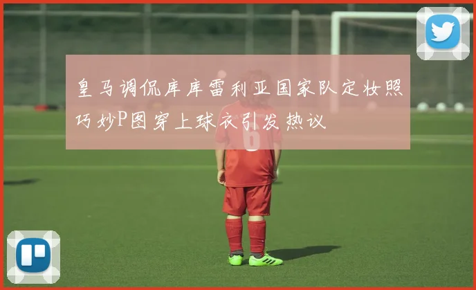皇马调侃库库雷利亚国家队定妆照巧妙P图穿上球衣引发热议