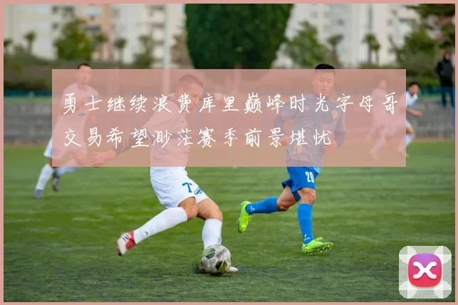 勇士继续浪费库里巅峰时光字母哥交易希望渺茫赛季前景堪忧