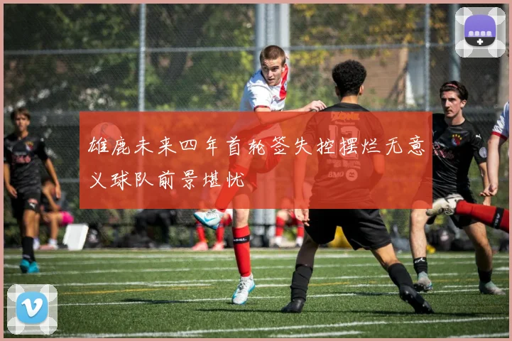 雄鹿未来四年首轮签失控摆烂无意义球队前景堪忧
