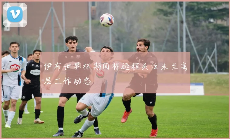 伊布世界杯期间将远程关注米兰高层工作动态