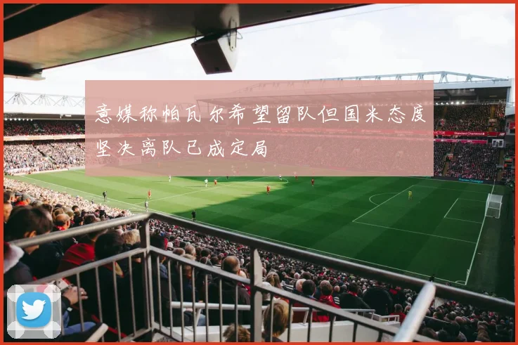 意媒称帕瓦尔希望留队但国米态度坚决离队已成定局