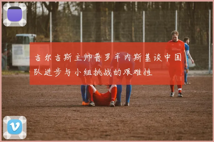 吉尔吉斯主帅普罗辛内斯基谈中国队进步与小组挑战的艰难性