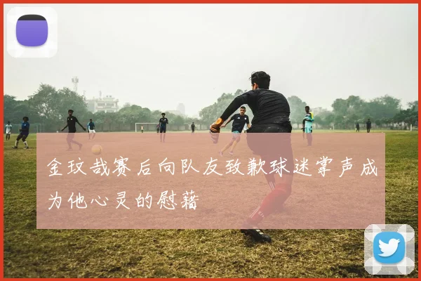 金玟哉赛后向队友致歉球迷掌声成为他心灵的慰藉