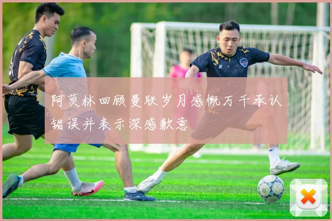 阿莫林回顾曼联岁月感慨万千承认错误并表示深感歉意