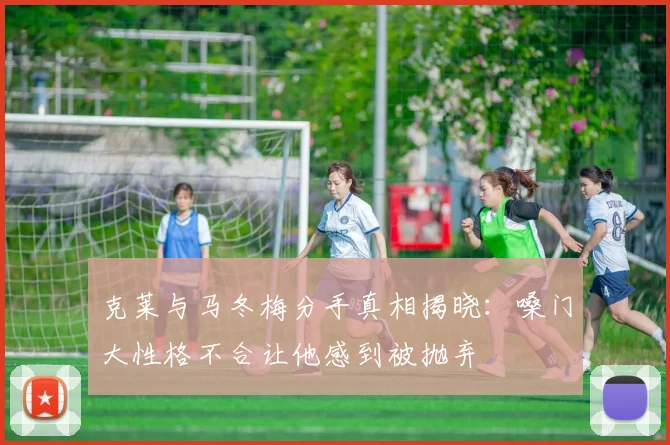 克莱与马冬梅分手真相揭晓：嗓门大性格不合让他感到被抛弃