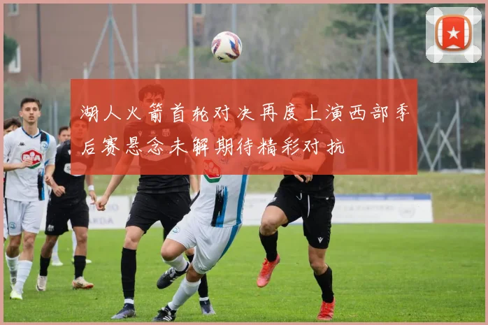 湖人火箭首轮对决再度上演西部季后赛悬念未解期待精彩对抗