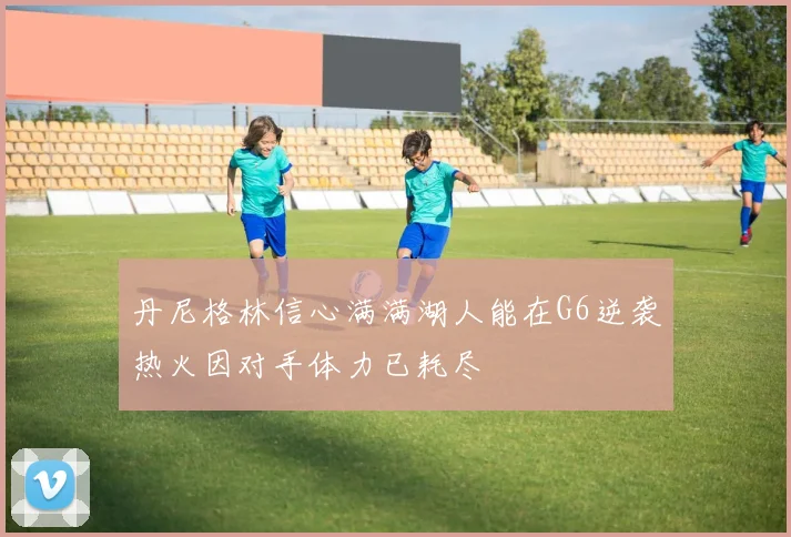 丹尼格林信心满满湖人能在G6逆袭热火因对手体力已耗尽