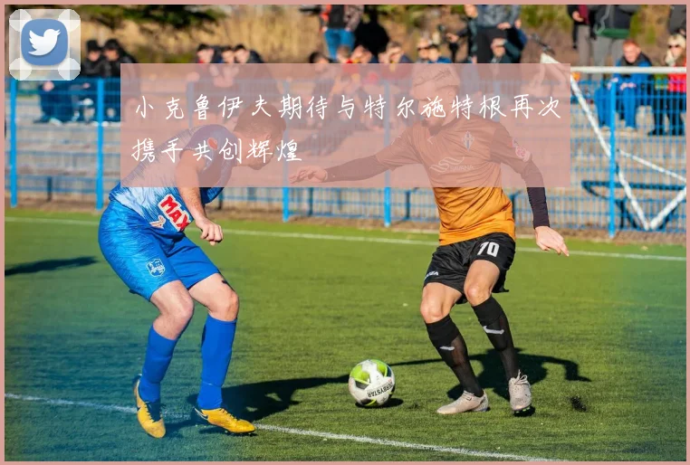小克鲁伊夫期待与特尔施特根再次携手共创辉煌