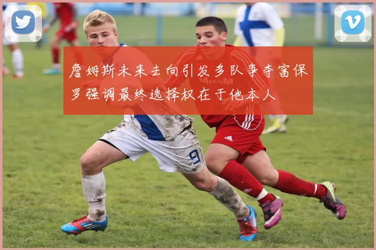 詹姆斯未来去向引发多队争夺富保罗强调最终选择权在于他本人