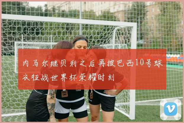 内马尔继贝利之后再披巴西10号球衣征战世界杯荣耀时刻