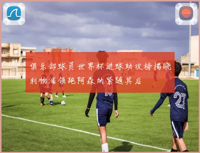 俱乐部球员世界杯进球助攻榜揭晓利物浦领跑阿森纳紧随其后