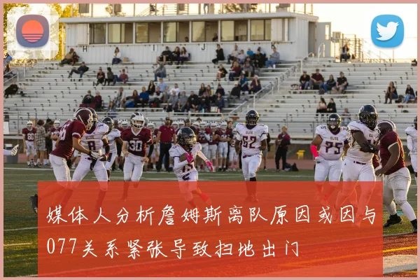 媒体人分析詹姆斯离队原因或因与077关系紧张导致扫地出门
