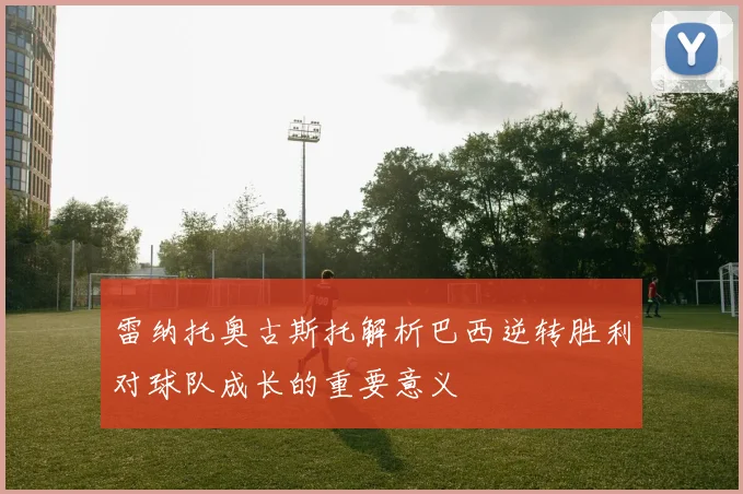 雷纳托奥古斯托解析巴西逆转胜利对球队成长的重要意义