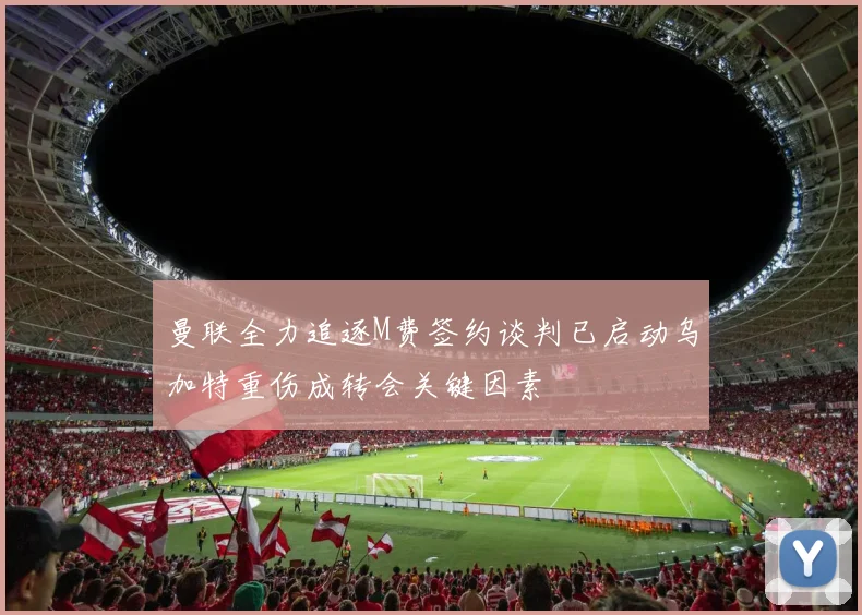 曼联全力追逐M费签约谈判已启动乌加特重伤成转会关键因素