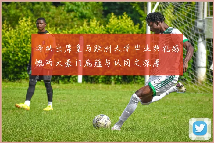海纳出席皇马欧洲大学毕业典礼感慨两大豪门底蕴与认同之深厚