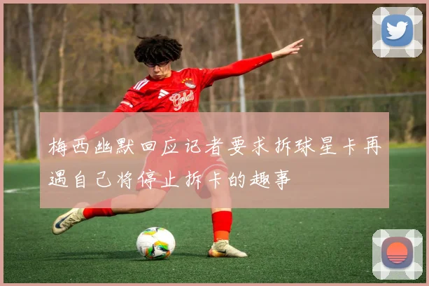 梅西幽默回应记者要求拆球星卡再遇自己将停止拆卡的趣事