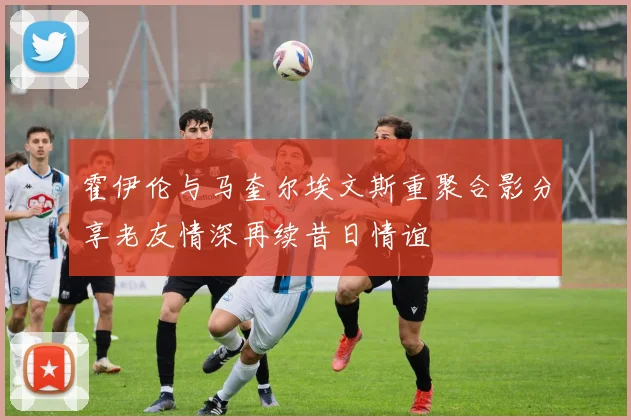 霍伊伦与马奎尔埃文斯重聚合影分享老友情深再续昔日情谊