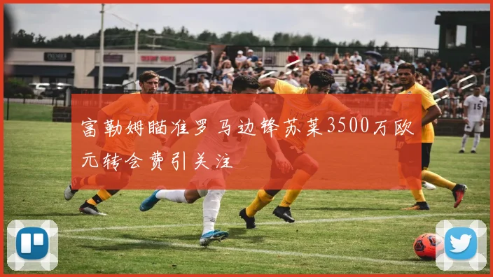 富勒姆瞄准罗马边锋苏莱3500万欧元转会费引关注