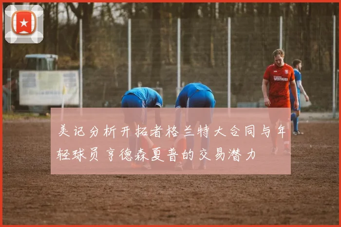 美记分析开拓者格兰特大合同与年轻球员亨德森夏普的交易潜力