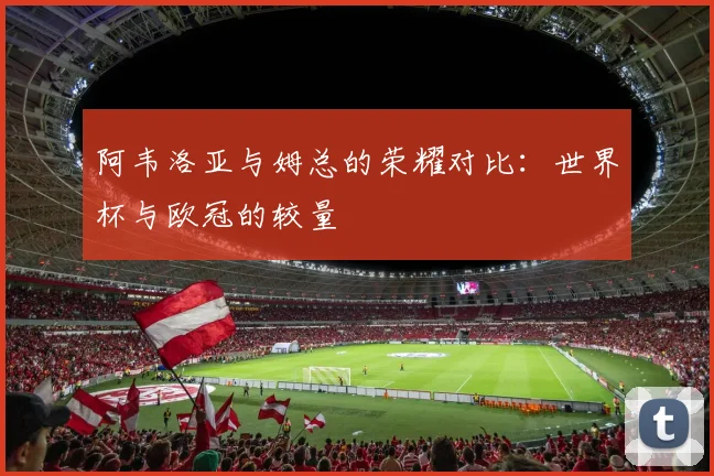 阿韦洛亚与姆总的荣耀对比：世界杯与欧冠的较量