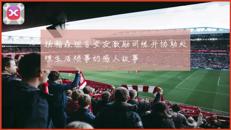杨瀚森坦言女友激励训练并协助处理生活琐事的感人故事