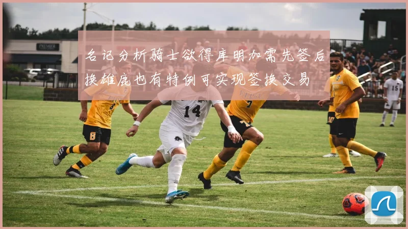 名记分析骑士欲得库明加需先签后换雄鹿也有特例可实现签换交易