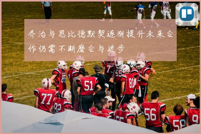 乔治与恩比德默契逐渐提升未来合作仍需不断磨合与进步