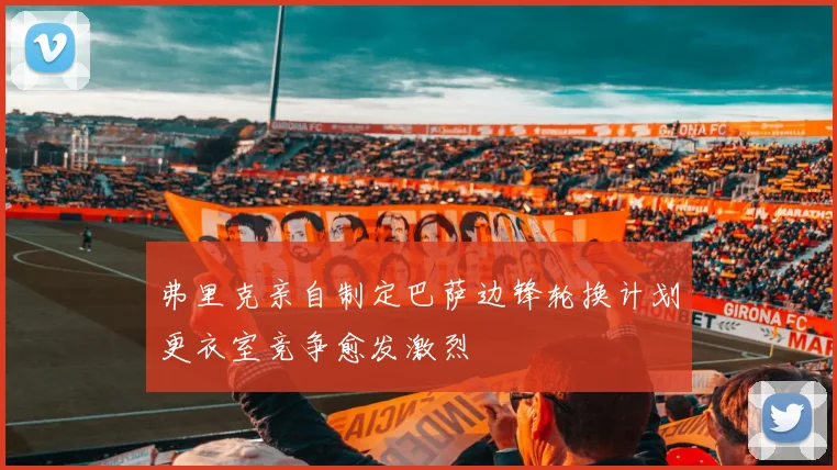 弗里克亲自制定巴萨边锋轮换计划更衣室竞争愈发激烈