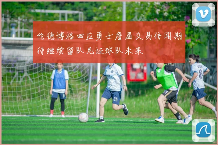 伦德博格回应勇士詹眉交易传闻期待继续留队见证球队未来