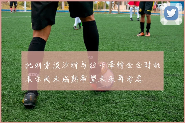 托利索谈沙特与拉卡泽特会合时机表示尚未成熟希望未来再考虑