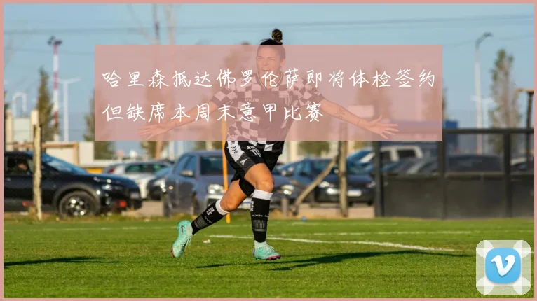 哈里森抵达佛罗伦萨即将体检签约但缺席本周末意甲比赛