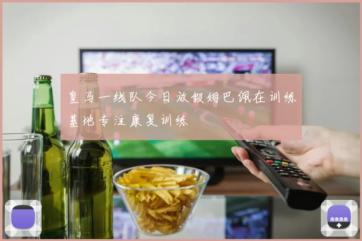 皇马一线队今日放假姆巴佩在训练基地专注康复训练