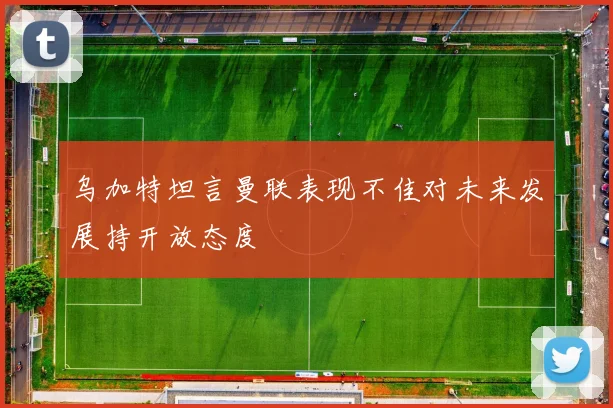 乌加特坦言曼联表现不佳对未来发展持开放态度
