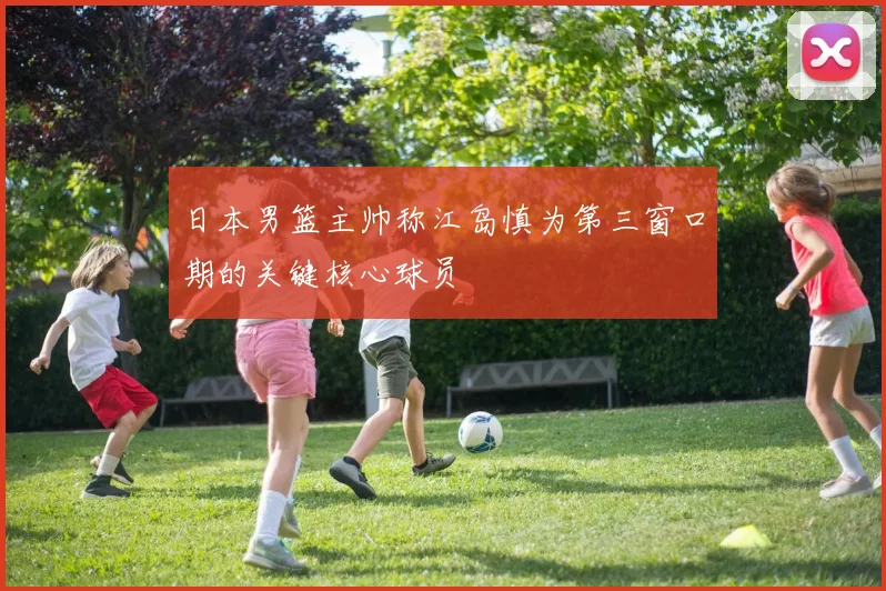 日本男篮主帅称江岛慎为第三窗口期的关键核心球员
